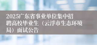 2025广东省事业单位集中招聘高校毕业生（云浮市生态环境局）面试公告