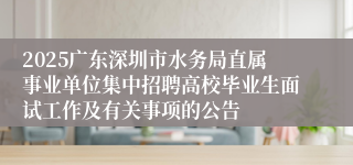 2025广东深圳市水务局直属事业单位集中招聘高校毕业生面试工作及有关事项的公告