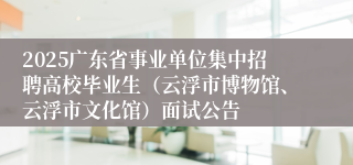 2025广东省事业单位集中招聘高校毕业生（云浮市博物馆、云浮市文化馆）面试公告
