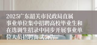 2025广东韶关市民政局直属事业单位集中招聘高校毕业生和在选调生招录中同步开展事业单位人员招聘面试公告