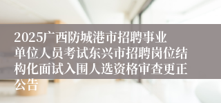 2025广西防城港市招聘事业单位人员考试东兴市招聘岗位结构化面试入围人选资格审查更正公告