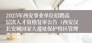 2025年西安事业单位招聘高层次人才资格复审公告（西安汉长安城国家大遗址保护特区管理委员会）
