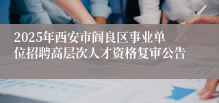 2025年西安市阎良区事业单位招聘高层次人才资格复审公告