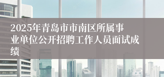 2025年青岛市市南区所属事业单位公开招聘工作人员面试成绩
