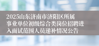 2025山东济南市济阳区所属事业单位初级综合类岗位招聘进入面试范围人员递补情况公告
