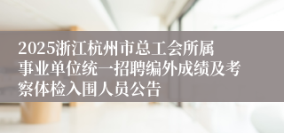 2025浙江杭州市总工会所属事业单位统一招聘编外成绩及考察体检入围人员公告