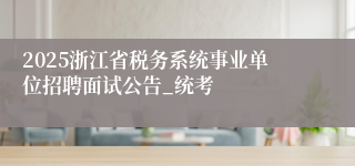 2025浙江省税务系统事业单位招聘面试公告_统考