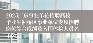 2025广东事业单位招聘高校毕业生湘桥区事业单位专项招聘岗位综合成绩及入围体检人员名单公告
