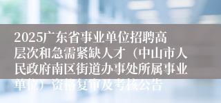 2025广东省事业单位招聘高层次和急需紧缺人才（中山市人民政府南区街道办事处所属事业单位）资格复审及考核公告