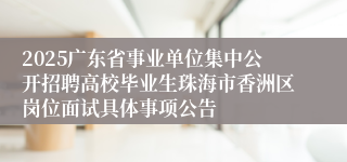 2025广东省事业单位集中公开招聘高校毕业生珠海市香洲区岗位面试具体事项公告