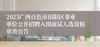 2025广西百色市田阳区事业单位公开招聘入围面试人选资格审查公告