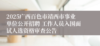 2025广西百色市靖西市事业单位公开招聘 工作人员入围面试人选资格审查公告