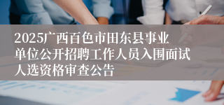 2025广西百色市田东县事业单位公开招聘工作人员入围面试人选资格审查公告