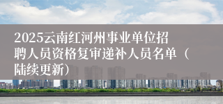 2025云南红河州事业单位招聘人员资格复审递补人员名单（陆续更新）