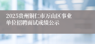 2025贵州铜仁市万山区事业单位招聘面试成绩公示