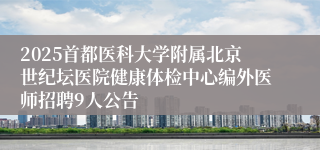 2025首都医科大学附属北京世纪坛医院健康体检中心编外医师招聘9人公告