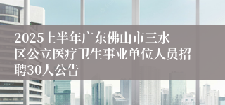 2025上半年广东佛山市三水区公立医疗卫生事业单位人员招聘30人公告