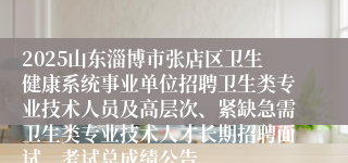 2025山东淄博市张店区卫生健康系统事业单位招聘卫生类专业技术人员及高层次、紧缺急需卫生类专业技术人才长期招聘面试、考试总成绩公告