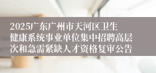 2025广东广州市天河区卫生健康系统事业单位集中招聘高层次和急需紧缺人才资格复审公告