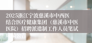 2025浙江宁波慈溪市中西医结合医疗健康集团（慈溪市中医医院）招聘派遣制工作人员笔试成绩公告