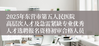 2025年东营市第五人民医院高层次人才及急需紧缺专业优秀人才选聘报名资格初审合格人员名单的通知