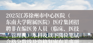 2025江苏徐州市中心医院（东南大学附属医院）医疗集团招聘非在编医务人员（临床、医技、管理岗）本科及以下岗位笔试合格分数线及资格复审有关事项公告