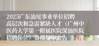 2025广东汕尾事业单位招聘高层次和急需紧缺人才（广州中医药大学第一附属医院深汕医院招聘岗位）资格复审公告