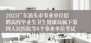 2025广东汕头市事业单位招聘高校毕业生卫生健康局属下第四人民医院等8个事业单位考试综合成绩和体检人员公告