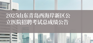 2025山东青岛西海岸新区公立医院招聘考试总成绩公告
