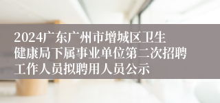 2024广东广州市增城区卫生健康局下属事业单位第二次招聘工作人员拟聘用人员公示