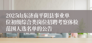 2025山东济南平阴县事业单位初级综合类岗位招聘考察体检范围人选名单的公告