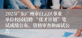 2025广东广州市白云区事业单位校园招聘 “优才计划”笔试成绩公布、资格审查和面试公告