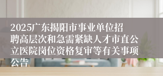 2025广东揭阳市事业单位招聘高层次和急需紧缺人才市直公立医院岗位资格复审等有关事项公告