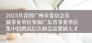 2025共青团广州市委员会直属事业单位参加广东省事业单位集中招聘高层次和急需紧缺人才资格复审和业务考核公告（广东）