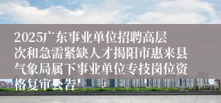 2025广东事业单位招聘高层次和急需紧缺人才揭阳市惠来县气象局属下事业单位专技岗位资格复审公告
