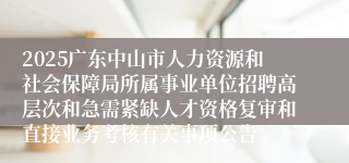 2025广东中山市人力资源和社会保障局所属事业单位招聘高层次和急需紧缺人才资格复审和直接业务考核有关事项公告