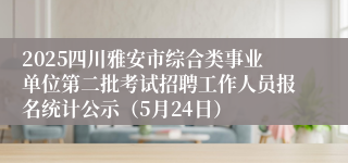 2025四川雅安市综合类事业单位第二批考试招聘工作人员报名统计公示（5月24日）