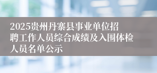 2025贵州丹寨县事业单位招聘工作人员综合成绩及入围体检人员名单公示