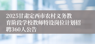 2025甘肃定西市农村义务教育阶段学校教师特设岗位计划招聘360人公告