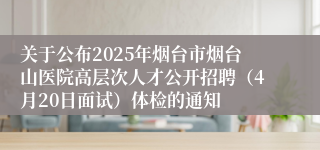 关于公布2025年烟台市烟台山医院高层次人才公开招聘（4月20日面试）体检的通知