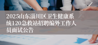 2025山东淄川区卫生健康系统120急救站招聘编外工作人员面试公告