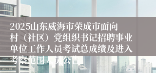 2025山东威海市荣成市面向村（社区）党组织书记招聘事业单位工作人员考试总成绩及进入考察范围人员公告