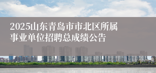 2025山东青岛市市北区所属事业单位招聘总成绩公告