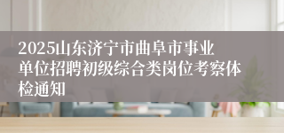 2025山东济宁市曲阜市事业单位招聘初级综合类岗位考察体检通知