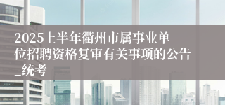 2025上半年衢州市属事业单位招聘资格复审有关事项的公告_统考