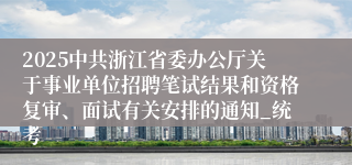 2025中共浙江省委办公厅关于事业单位招聘笔试结果和资格复审、面试有关安排的通知_统考