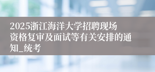 2025浙江海洋大学招聘现场资格复审及面试等有关安排的通知_统考