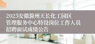 2025安徽滁州天长化工园区管理服务中心特设岗位工作人员招聘面试成绩公告