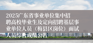 2025广东省事业单位集中招聘高校毕业生及定向招聘基层事业单位人员（梅县区岗位）面试人员综合成绩公告