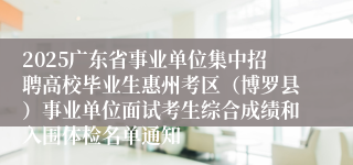 2025广东省事业单位集中招聘高校毕业生惠州考区（博罗县）事业单位面试考生综合成绩和入围体检名单通知